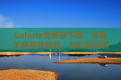 Lubute免费版下载，专业工具高效赋能，轻松解锁新体验