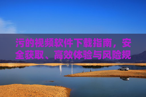 污的视频软件下载指南，安全获取、高效体验与风险规避全解析