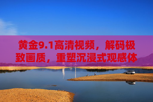 黄金9.1高清视频，解码极致画质，重塑沉浸式观感体验