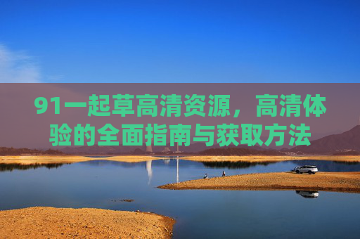 91一起草高清资源，高清体验的全面指南与获取方法