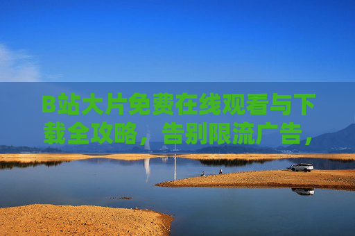 B站大片免费在线观看与下载全攻略，告别限流广告，轻松获取高清资源