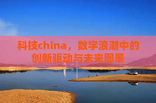 科技china，数字浪潮中的创新驱动与未来图景