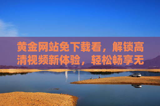黄金网站免下载看，解锁高清视频新体验，轻松畅享无需等待的观影乐趣