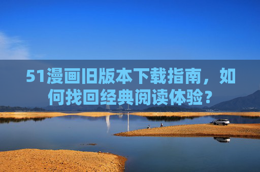 51漫画旧版本下载指南，如何找回经典阅读体验？