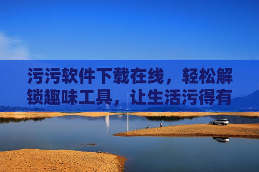 污污软件下载在线，轻松解锁趣味工具，让生活污得有乐趣