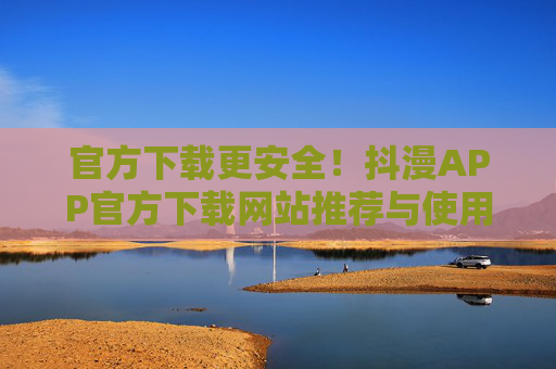 官方下载更安全！抖漫APP官方下载网站推荐与使用指南