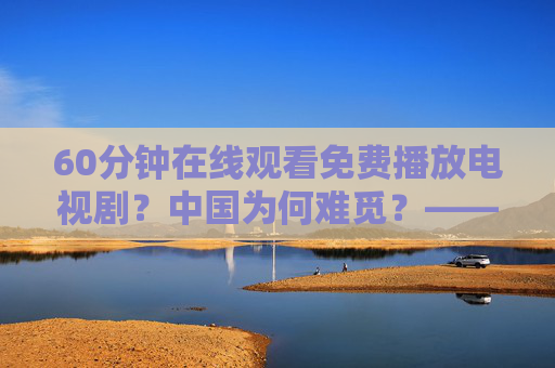 60分钟在线观看免费播放电视剧？中国为何难觅？——免费影视服务的困境与行业思考