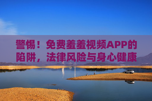 警惕！免费羞羞视频APP的陷阱，法律风险与身心健康警示