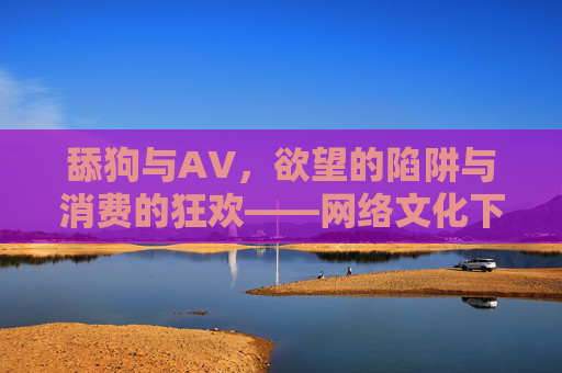 舔狗与AV，欲望的陷阱与消费的狂欢——网络文化下的性幻想与自我认同危机