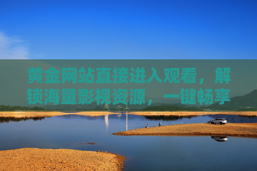 黄金网站直接进入观看，解锁海量影视资源，一键畅享精彩内容
