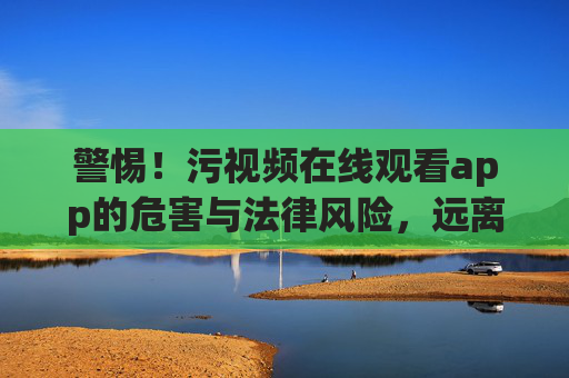 警惕！污视频在线观看app的危害与法律风险，远离不良信息，守护身心健康