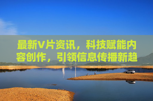 最新V片资讯，科技赋能内容创作，引领信息传播新趋势