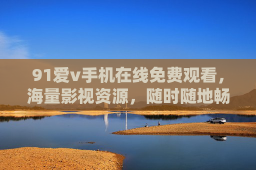 91爱v手机在线免费观看，海量影视资源，随时随地畅享免费观影乐趣