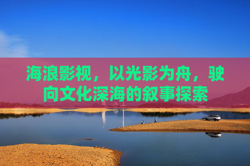 海浪影视，以光影为舟，驶向文化深海的叙事探索