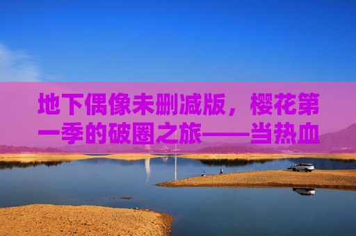 地下偶像未删减版，樱花第一季的破圈之旅——当热血与真实碰撞的青春共鸣