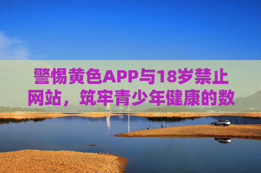 警惕黄色APP与18岁禁止网站，筑牢青少年健康的数字防线