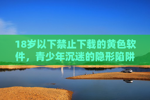 18岁以下禁止下载的黄色软件，青少年沉迷的隐形陷阱与法律红线