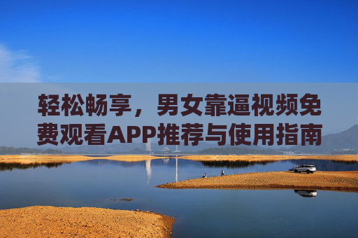 轻松畅享，男女靠逼视频免费观看APP推荐与使用指南