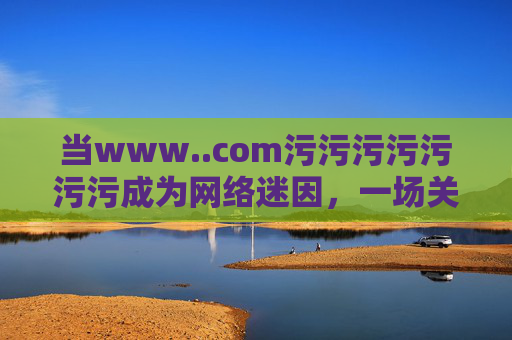 当www..com污污污污污污污成为网络迷因，一场关于内容边界的狂欢与反思