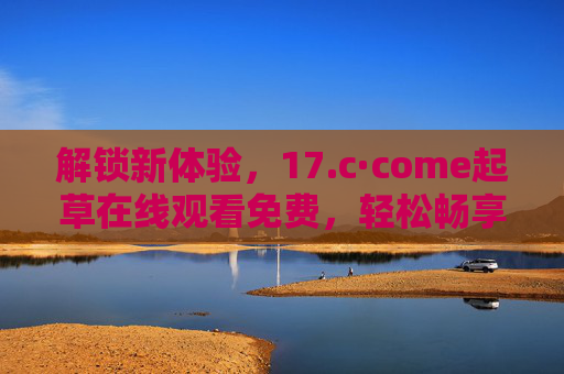 解锁新体验，17.c·come起草在线观看免费，轻松畅享优质内容