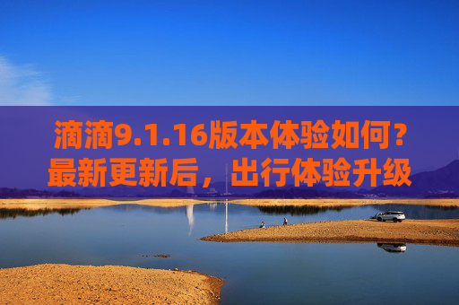 滴滴9.1.16版本体验如何？最新更新后，出行体验升级，这些新功能让你满意