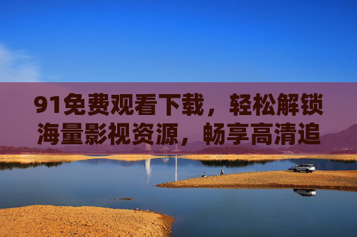 91免费观看下载，轻松解锁海量影视资源，畅享高清追剧新体验