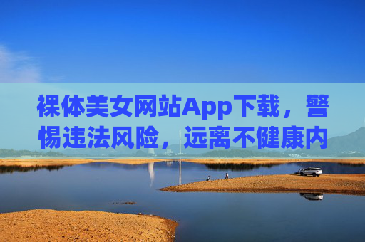 裸体美女网站App下载，警惕违法风险，远离不健康内容