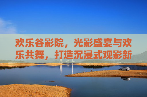 欢乐谷影院，光影盛宴与欢乐共舞，打造沉浸式观影新体验