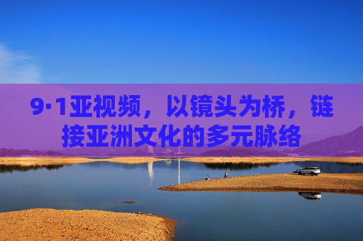 9·1亚视频，以镜头为桥，链接亚洲文化的多元脉络