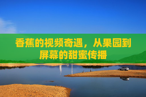 香蕉的视频奇遇，从果园到屏幕的甜蜜传播