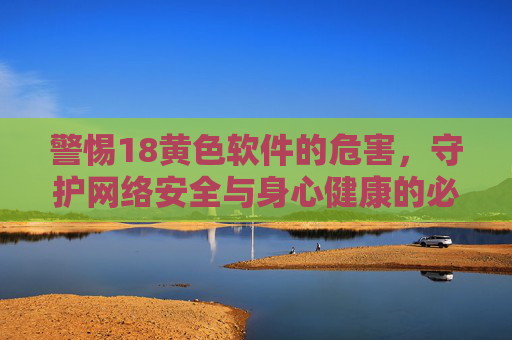 警惕18黄色软件的危害，守护网络安全与身心健康的必修课