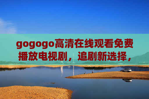 gogogo高清在线观看免费播放电视剧，追剧新选择，畅享无压力观影体验