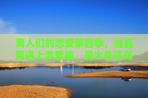 男人们的恋爱第四季，当直男遇上恋爱脑，是火花还是火坑？