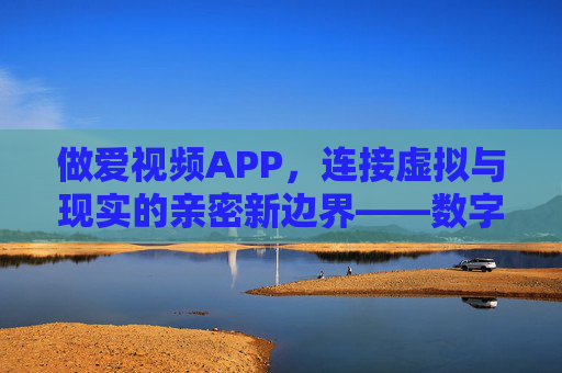 做爱视频APP，连接虚拟与现实的亲密新边界——数字时代的亲密关系新形态探析