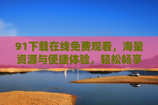 91下载在线免费观看，海量资源与便捷体验，轻松畅享精彩内容