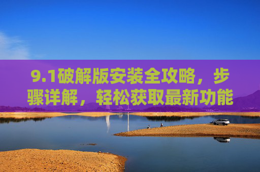 9.1破解版安装全攻略，步骤详解，轻松获取最新功能与体验