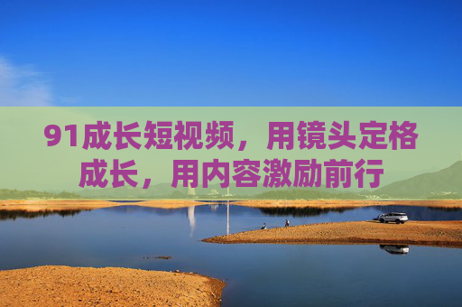 91成长短视频，用镜头定格成长，用内容激励前行