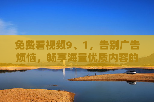 免费看视频9、1，告别广告烦恼，畅享海量优质内容的新选择