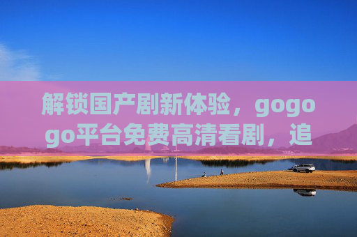 解锁国产剧新体验，gogogo平台免费高清看剧，追剧更畅快！