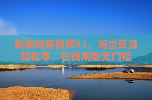 免费观看视频91，海量资源轻松享，在线观影无门槛