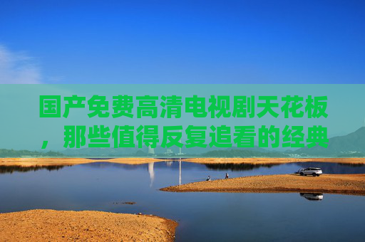 国产免费高清电视剧天花板，那些值得反复追看的经典之作