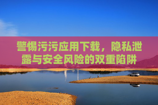 警惕污污应用下载，隐私泄露与安全风险的双重陷阱