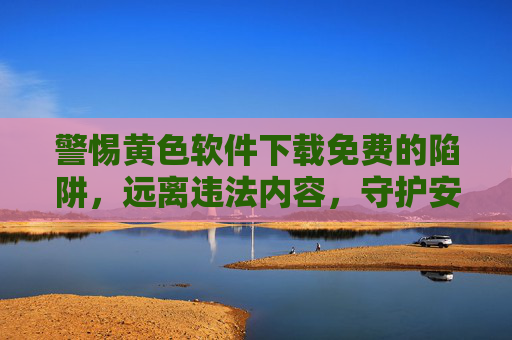 警惕黄色软件下载免费的陷阱，远离违法内容，守护安全与法律