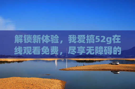 解锁新体验，我爱搞52g在线观看免费，尽享无障碍的欢乐时刻！