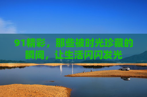 91精彩，那些被时光珍藏的瞬间，让生活闪闪发光