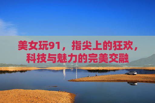 美女玩91，指尖上的狂欢，科技与魅力的完美交融