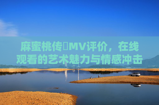 麻蜜桃传禖MV评价，在线观看的艺术魅力与情感冲击解析