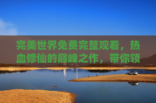 完美世界免费完整观看，热血修仙的巅峰之作，带你领略不朽的传奇与永恒的战斗