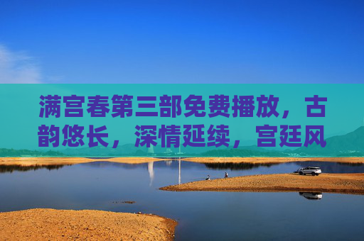 满宫春第三部免费播放，古韵悠长，深情延续，宫廷风华再续传奇