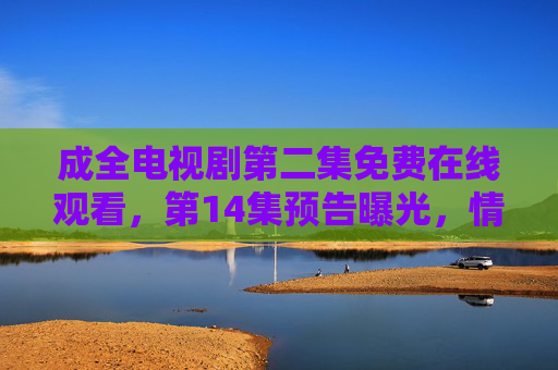 成全电视剧第二集免费在线观看，第14集预告曝光，情感纠葛升级，命运抉择引关注